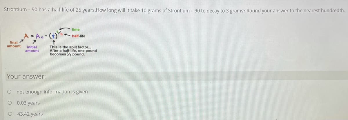 Strontium - 90 has a half-life of 25 years.How long will it take 10 grams of Strontium – 90 to decay to 3 grams? Round your answer to the nearest hundredth.
time
A = A.•()
half-life
final
amount
initial
amount
This is the split factor.
After a half-life, one pound
becomes pound.
Your answer:
O not enough information is given
O 0.03 years
O 43.42 years
