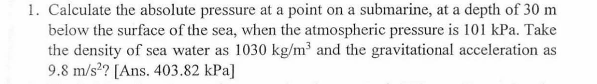 1. Calculate the absolute pressure at a point on a submarine, at a depth of 30 m
below the surface of the sea, when the atmospheric pressure is 101 kPa. Take
the density of sea water as 1030 kg/m³ and the gravitational acceleration as
9.8 m/s?? [Ans. 403.82 kPa]

