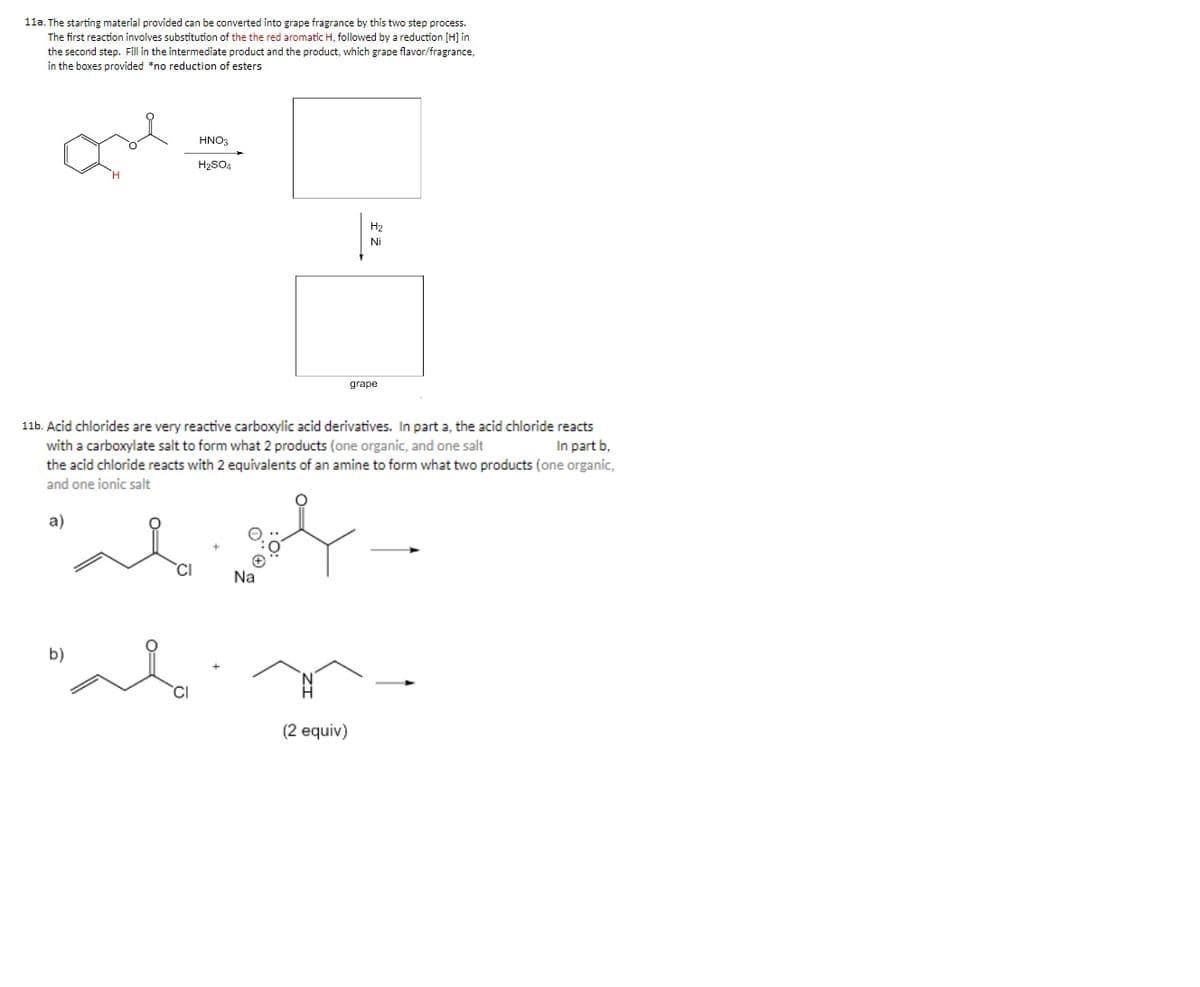 11a. The starting material provided can be converted into grape fragrance by this two step process.
The first reaction involves substitution of the the red aromatic H, followed by a reduction [H] in
the second step. Fill in the intermediate product and the product, which grape flavor/fragrance,
in the boxes provided *no reduction of esters
HNO3
H2SO4
H2
Ni
grape
11b. Acid chlorides are very reactive carboxylic acid derivatives. In part a, the acid chloride reacts
with a carboxylate salt to form what 2 products (one organic, and one salt
the acid chloride reacts with 2 equivalents of an amine to form what two products (one organic,
In part b,
and one ionic salt
a)
CI
Na
b)
(2 equiv)
