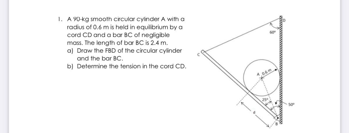 1. A 90-kg smooth circular cylinder A with a
radius of 0.6 m is held in equilibrium by a
cord CD and a bar BC of negligible
mass. The length of bar BC is 2.4 m.
a) Draw the FBD of the circular cylinder
60°
and the bar BC.
b) Determine the tension in the cord CD.
9,0.6 m
250
50°
