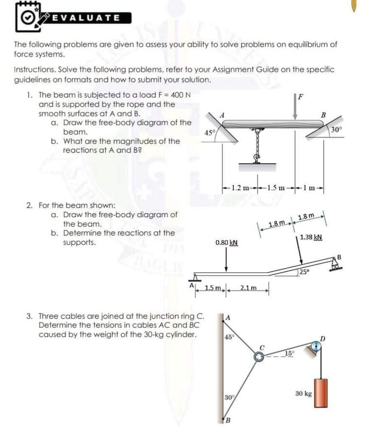 OEVALUATE
The following problems are given to assess your ability to solve problems on equilibrium of
force systems.
Instructions. Solve the following problems, refer to your Assignment Guide on the specific
guidelines on formats and how to submit your solution.
1. The beam is subjected to a load F = 400 N
and is supported by the rope and the
smooth surfaces at A and B.
B
a. Draw the free-body diagram of the
beam.
45
30°
b. What are the magnitudes of the
reactions at A and B?
-1.2 m-1.5 m-1m-
2. For the beam shown:
a. Draw the free-body diagram of
1.8 m 1.8 m
1.38 kN
the beam.
b. Determine the reactions at the
supports.
0.80 kN
25
AL 1.5r
1.5m 21m
m,
3. Three cables are joined at the junction ring C.
Determine the tensions in cables AC and
caused by the weight of the 30-kg cylinder.
45
15°
30 kg
30%
