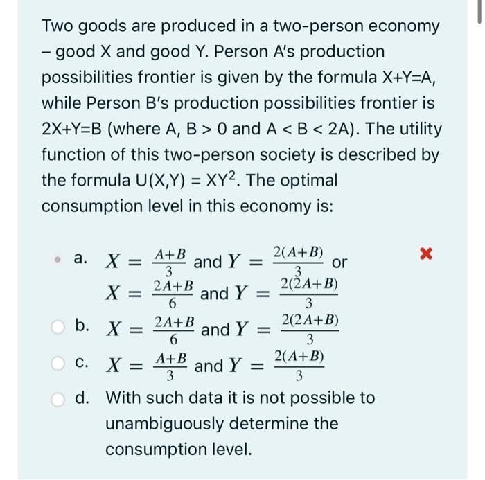 Two goods are produced in a two-person economy
- good X and good Y. Person A's production
possibilities frontier is given by the formula X+Y=A,
while Person B's production possibilities frontier is
2X+Y=B (where A, B > 0 and A< B < 2A). The utility
function of this two-person society is described by
the formula U(X,Y)= XY2. The optimal
consumption level in this economy is:
a. X = A+B and Y =
3
2A+B
and Y =
and Y =
X =
b. X =
C. X
6
2A+B
6
A+B
3
=
2(A+B)
or
3
2(2A+B)
3
2(2A+B)
3
2(A+B)
3
and Y =
d. With such data it is not possible to
unambiguously determine the
consumption level.
X
