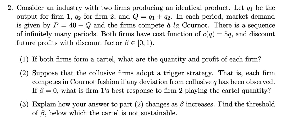 2. Consider an industry with two firms producing an identical product. Let q₁ be the
output for firm 1, 92 for firm 2, and Q = 91 +92. In each period, market demand
is given by P 40 Q and the firms compete à la Cournot. There is a sequence
of infinitely many periods. Both firms have cost function of c(q) = 5q, and discount
future profits with discount factor ß = [0, 1).
=
(1) If both firms form a cartel, what are the quantity and profit of each firm?
(2) Suppose that the collusive firms adopt a trigger strategy. That is, each firm
competes in Cournot fashion if any deviation from collusive q has been observed.
If ß = 0, what is firm 1's best response to firm 2 playing the cartel quantity?
(3) Explain how your answer to part (2) changes as 3 increases. Find the threshold
of B, below which the cartel is not sustainable.