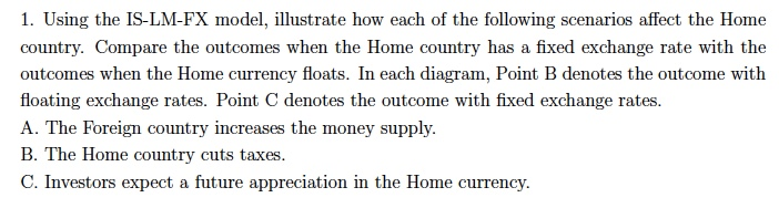 1. Using the IS-LM-FX model, illustrate how each of the following scenarios affect the Home
country. Compare the outcomes when the Home country has a fixed exchange rate with the
outcomes when the Home currency floats. In each diagram, Point B denotes the outcome with
floating exchange rates. Point C denotes the outcome with fixed exchange rates.
A. The Foreign country increases the money supply.
B. The Home country cuts taxes.
C. Investors expect a future appreciation in the Home currency.