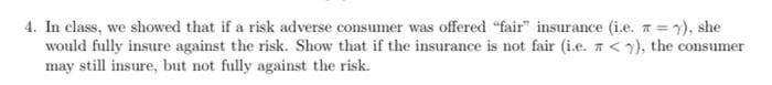 4. In class, we showed that if a risk adverse consumer was offered "fair" insurance (i.e. =), she
would fully insure against the risk. Show that if the insurance is not fair (i.e. <), the consumer
may still insure, but not fully against the risk.
