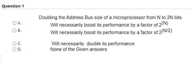 Question 1
Doubling the Address Bus size of a microprocessor from N to 2N bits
Will necessarily boost its performance by a factor of 2(N)
Will necessarily boost its performance by a factor of 2(N/2)
A.
B.
Will necessarily double its performance
None of the Given answers
D.
