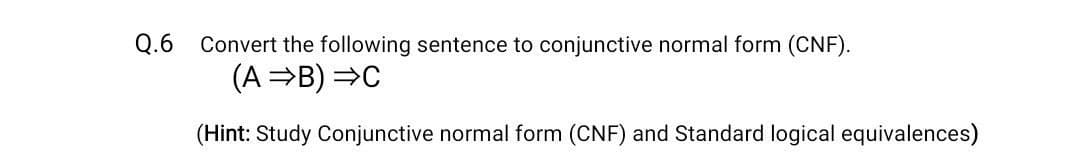 Q.6 Convert the following sentence to conjunctive normal form (CNF).
(A B) =C
(Hint: Study Conjunctive normal form (CNF) and Standard logical equivalences)
