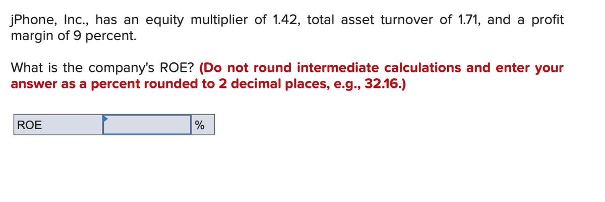 jPhone, Inc., has an equity multiplier of 1.42, total asset turnover of 1.71, and a profit
margin of 9 percent.
What is the company's ROE? (Do not round intermediate calculations and enter your
answer as a percent rounded to 2 decimal places, e.g., 32.16.)
ROE
%