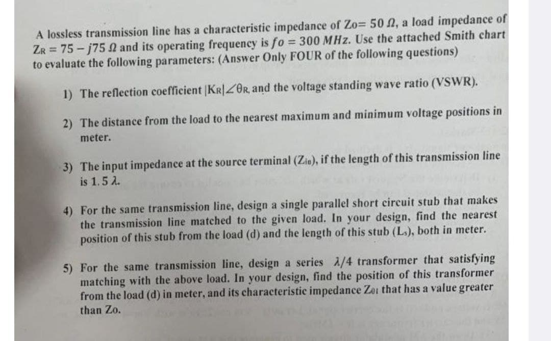 A lossless transmission line has a characteristic impedance of Zo= 502, a load impedance of
ZR = 75-j75 2 and its operating frequency is fo = 300 MHz. Use the attached Smith chart
to evaluate the following parameters: (Answer Only FOUR of the following questions)
1) The reflection coefficient |KR|ZOR, and the voltage standing wave ratio (VSWR).
2) The distance from the load to the nearest maximum and minimum voltage positions in
meter.
3) The input impedance at the source terminal (Zin), if the length of this transmission line
is 1.5 λ.
4) For the same transmission line, design a single parallel short circuit stub that makes
the transmission line matched to the given load. In your design, find the nearest
position of this stub from the load (d) and the length of this stub (Ls), both in meter.
5) For the same transmission line, design a series A/4 transformer that satisfying
matching with the above load. In your design, find the position of this transformer
from the load (d) in meter, and its characteristic impedance Zoi that has a value greater
than Zo.