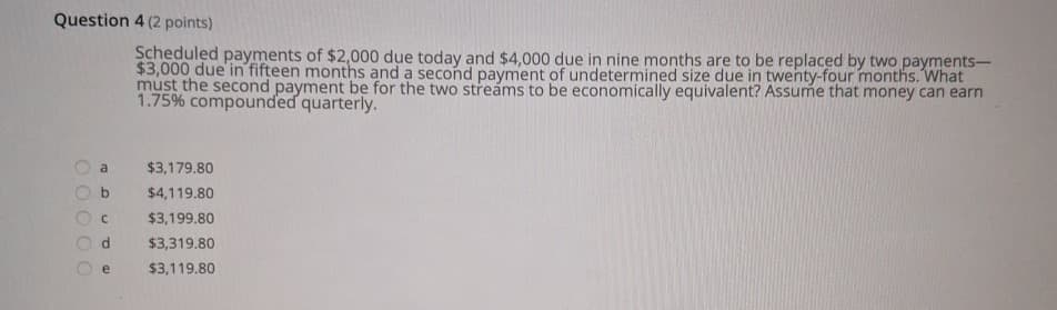 Question 4 (2 points)
Scheduled payments of $2,000 due today and $4,000 due in nine months are to be replaced by two payments-
$3,000 due in fifteen months and a second payment of undetermined size due in twenty-four months. What
must the second payment be for the two streams to be economically equivalent? Assume that money can earn
1.75% compounded quarterly.
a
OO
D
$3,179.80
$4,119.80
$3,199.80
d
$3,319.80
e
$3,119.80
L
000