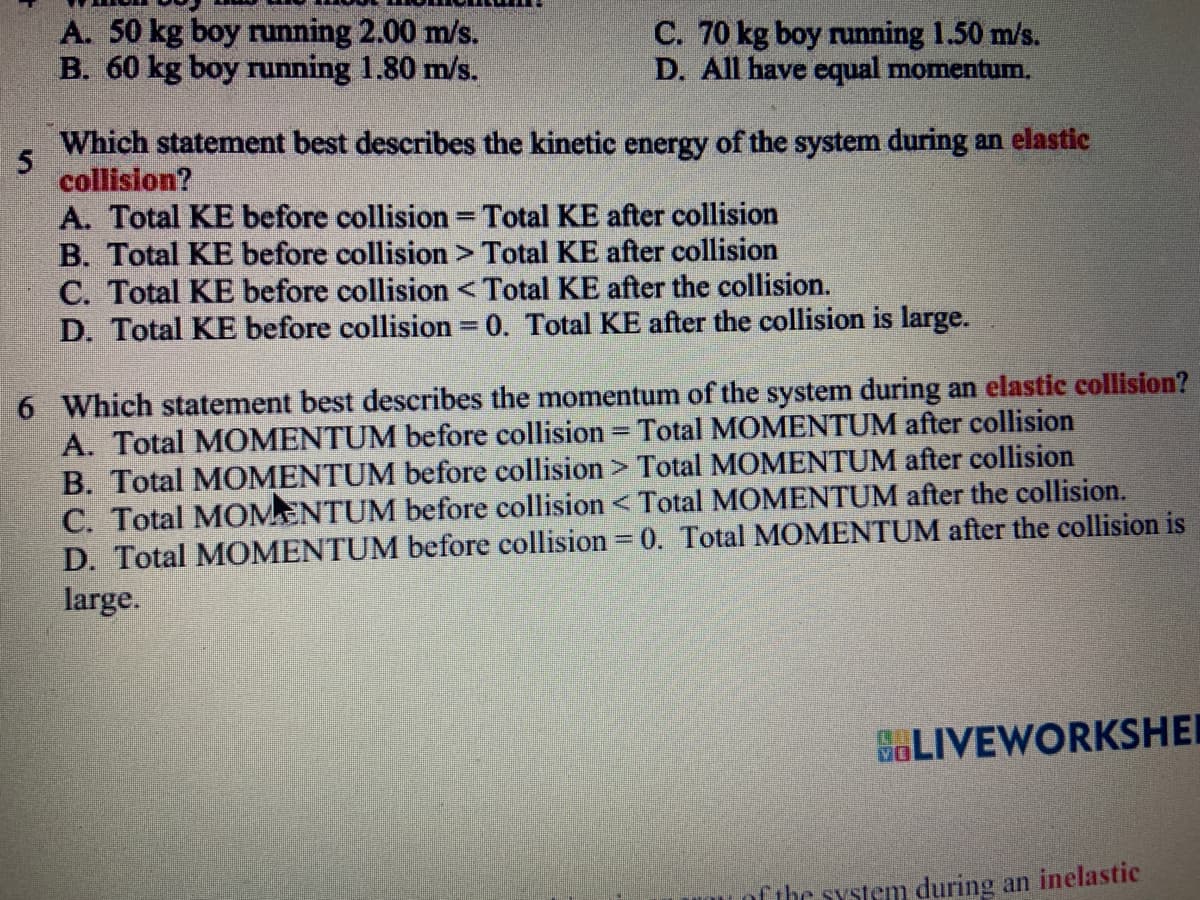 A. 50 kg boy running 2.00 m/s.
B. 60 kg boy running 1.80 m/s.
C. 70 kg boy running 1.50 m/s.
D. All have equal momentum.
5
Which statement best describes the kinetic energy of the system during an elastic
collision?
A. Total KE before collision = Total KE after collision
E
B. Total KE before collision > Total KE after collision
C. Total KE before collision < Total KE after the collision.
D. Total KE before collision = 0. Total KE after the collision is large.
6 Which statement best describes the momentum of the system during an elastic collision?
A. Total MOMENTUM before collision = Total MOMENTUM after collision
B. Total MOMENTUM before collision > Total MOMENTUM after collision
C. Total MOMENTUM before collision < Total MOMENTUM after the collision.
D. Total MOMENTUM before collision = 0. Total MOMENTUM after the collision is
large.
GLIVEWORKSHEI
of the system during an inelastic