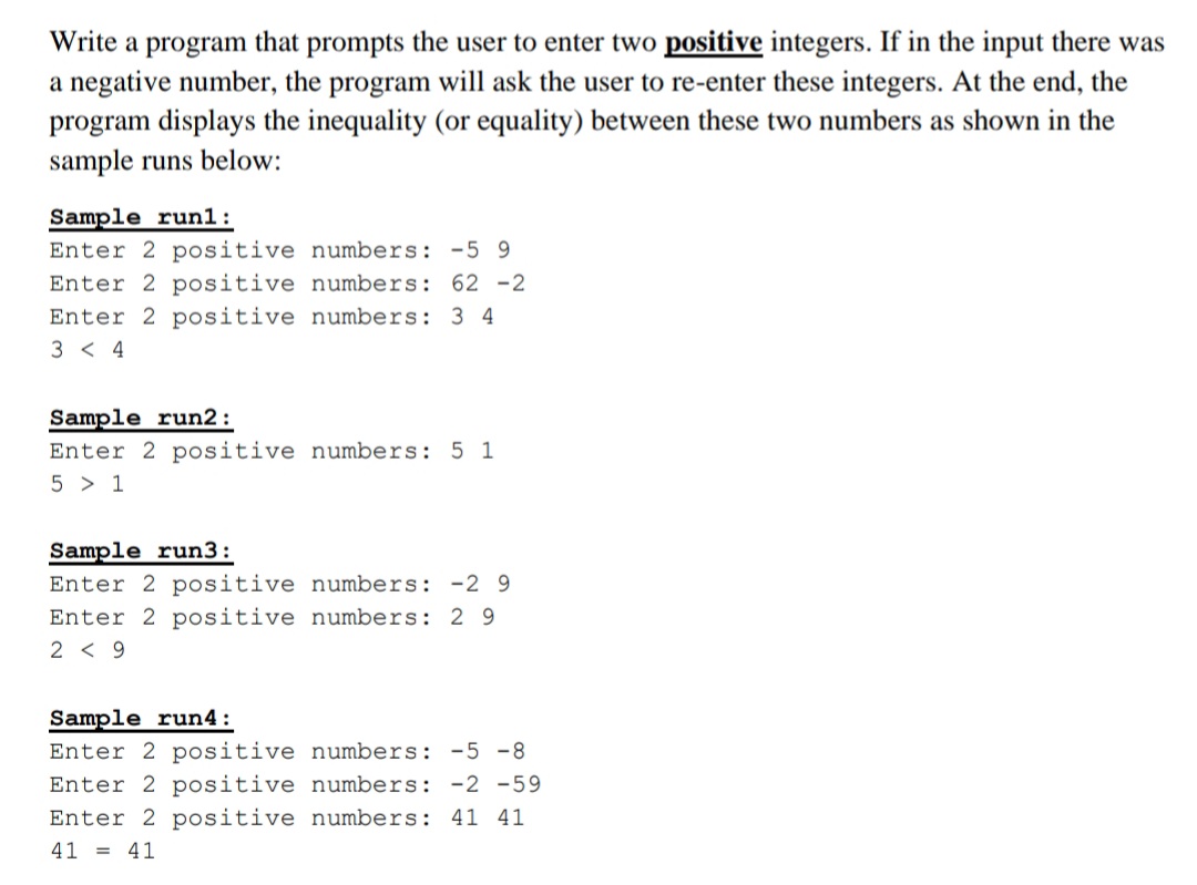 Write a program that prompts the user to enter two positive integers. If in the input there was
a negative number, the program will ask the user to re-enter these integers. At the end, the
program displays the inequality (or equality) between these two numbers as shown in the
sample runs below:
Sample run1:
Enter 2 positive numbers: -5 9
Enter 2 positive numbers: 62 -2
Enter 2 positive numbers: 3 4
3 < 4
Sample run2:
Enter 2 positive numbers: 5 1
5 > 1
Sample run3:
Enter 2 positive numbers: -2 9
Enter 2 positive numbers: 2 9
2 < 9
Sample run4:
Enter 2 positive numbers: -5 -8
Enter 2 positive numbers: -2 -59
Enter 2 positive numbers: 41 41
41 = 41
