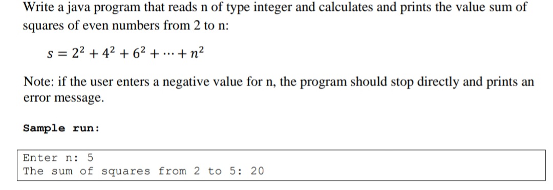 Write a java program that reads n of type integer and calculates and prints the value sum of
squares of even numbers from 2 to n:
s = 22 + 42 + 62 +
+ n?
...
Note: if the user enters a negative value for n, the program should stop directly and prints an
error message.
Sample run:
Enter n: 5
The sum of squares from 2 to 5: 20
