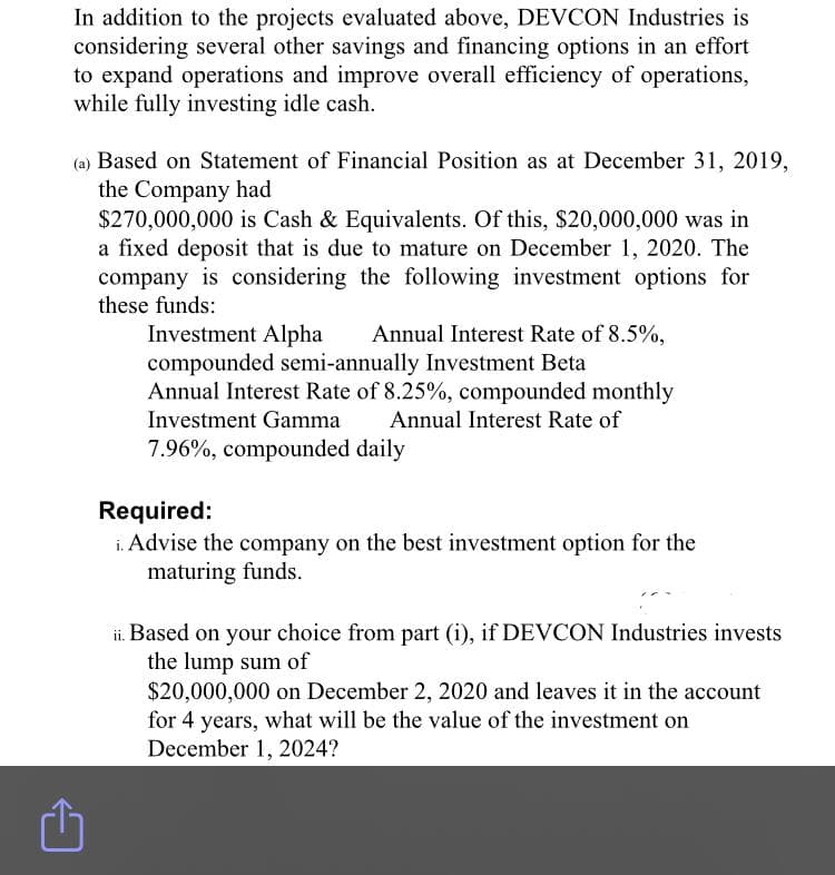 In addition to the projects evaluated above, DEVCON Industries is
considering several other savings and financing options in an effort
to expand operations and improve overall efficiency of operations,
while fully investing idle cash.
(a) Based on Statement of Financial Position as at December 31, 2019,
the Company had
$270,000,000 is Cash & Equivalents. Of this, $20,000,000 was in
a fixed deposit that is due to mature on December 1, 2020. The
company is considering the following investment options for
these funds:
Investment Alpha
compounded semi-annually Investment Beta
Annual Interest Rate of 8.25%, compounded monthly
Annual Interest Rate of 8.5%,
Investment Gamma
Annual Interest Rate of
7.96%, compounded daily
Required:
i. Advise the company on the best investment option for the
maturing funds.
ii. Based on your choice from part (i), if DEVCON Industries invests
the lump sum of
$20,000,000 on December 2, 2020 and leaves it in the account
for 4 years, what will be the value of the investment on
December 1, 2024?

