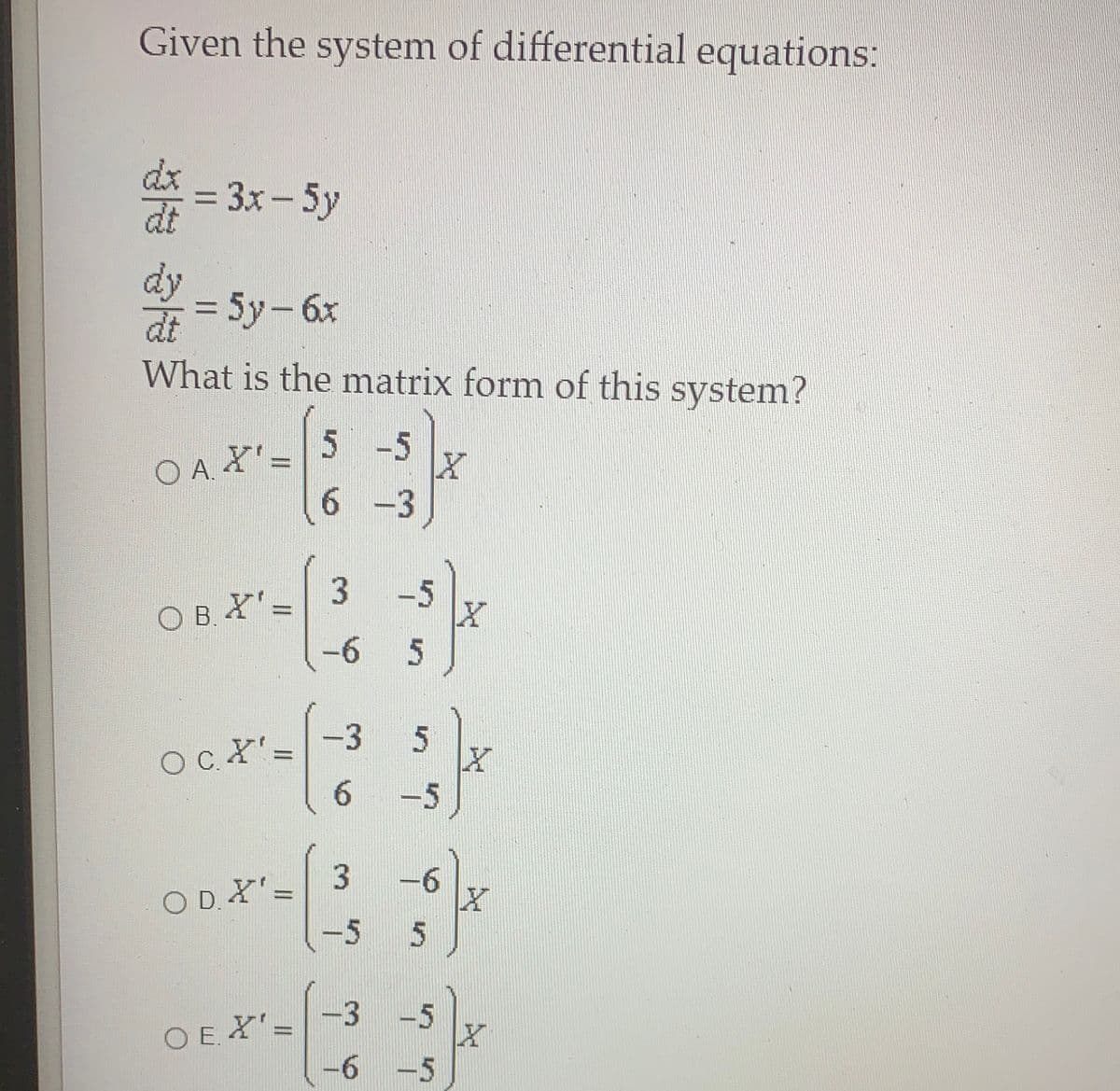 Given the system of differential equations:
= 3x - 5y
%3D
dy
= 5y-6x
%3D
dt
What is the matrix form of this system?
5 -5
O A =
6 -3
-5
O B. X'=
-6
%3D
5
-3
OcX'=
6.
-5
-6
O D. X'=
-5
5n
O E X'=-3 -5
-6 -5
%3D
OE.
