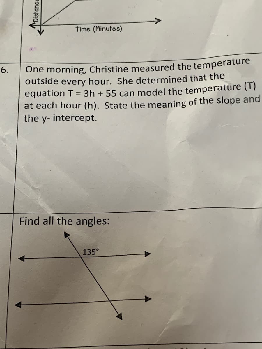 Time (Minutes)
One morning, Christine measured the temperature
outside every hour. She determined that the
equation T = 3h + 55 can model the temperature (1)
at each hour (h). State the meaning of the slope and
the y- intercept.
6.
Find all the angles:
135°
Distance
