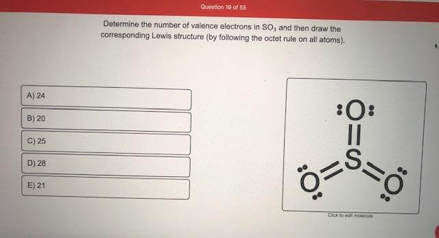 Determine the number of valence electrons in SO, and then draw the
corresponding Lewis structure (by following the octet rule on all atoms).
A) 24
:0:
||
B) 20
C) 25
D) 28
E) 21
Click to edit molecule
:O:
:O:
