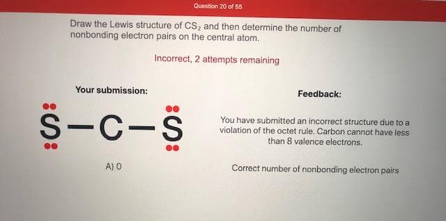 Draw the Lewis structure of CS, and then determine the number of
nonbonding electron pairs on the central atom.
Incorrect, 2 attempts remaining
