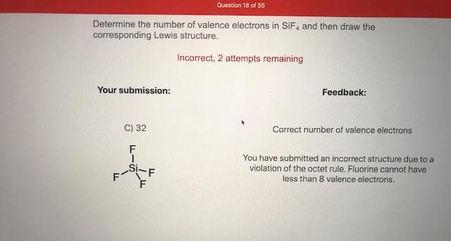 Determine the number of valence electrons in SiF, and then draw the
corresponding Lewis structure.
Incorrect, 2 attempts remaining
Your submission:
Feedback:
C) 32
Correct number of valence electrons
You have submitted an incorrect structure due to a
violation of the octet rule. Fluorine cannot have
ドー
-F
Si.
less than 8 valence electrons.
