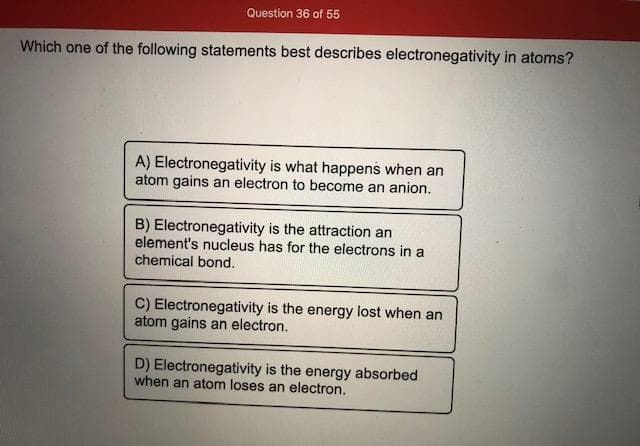 Which one of the following statements best describes electronegativity in atoms?
A) Electronegativity is what happens when an
atom gains an electron to become an anion.
B) Electronegativity is the attraction an
element's nucleus has for the electrons in a
chemical bond.
C) Electronegativity is the energy lost when an
atom gains an electron.
D) Electronegativity is the energy absorbed
when an atom loses an electron.
