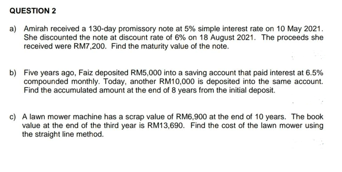 QUESTION 2
a) Amirah received a 130-day promissory note at 5% simple interest rate on 10 May 2021.
She discounted the note at discount rate of 6% on 18 August 2021. The proceeds she
received were RM7,200. Find the maturity value of the note.
b) Five years ago, Faiz deposited RM5,000 into a saving account that paid interest at 6.5%
compounded monthly. Today, another RM10,000 is deposited into the same account.
Find the accumulated amount at the end of 8 years from the initial deposit.
c) A lawn mower machine has a scrap value of RM6,900 at the end of 10 years. The book
value at the end of the third year is RM13,690. Find the cost of the lawn mower using
the straight line method.
