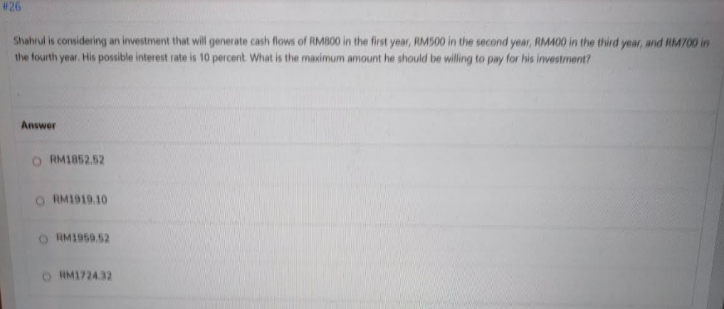 # 26
Shahrul is considering an investment that will generate cash flows of RMB00 in the first year, RM500 in the second year, RM400 in the third year, and RM700 in
the fourth year. His possible interest rate is 10 percent. What is the maximum amount he should be willing to pay for his investment?
Answer
O RM1852.52
O RM1919.10
O RM1959 52
O RM1724.32
