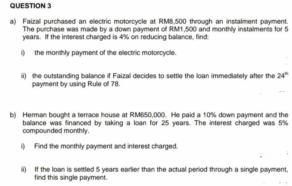 QUESTION 3
a) Faizal purchased an electric motorcycle at RM8,500 through an instalment payment.
The purchase was made by a down payment of RM1,500 and monthly instalments for 5
years. If the interest charged is 4% on reducing balance, find:
i) the monthly payment of the electric motorcycle.
ii) the outstanding balance if Faizal decides to settle the loan immediately after the 24th
payment by using Rule of 78.
b) Herman bought a terrace house at RM650,000. He paid a 10% down payment and the
balance was financed by taking a loan for 25 years. The interest charged was 5%
compounded monthly.
i)
Find the monthly payment and interest charged.
ii)
If the loan is settled 5 years earlier than the actual period through a single payment,
find this single payment.
