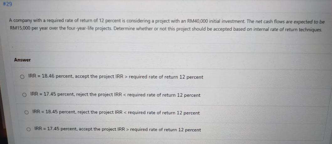 #29
A company with a required rate of return of 12 percent is considering a project with an RM40,000 initial investment. The net cash flows are expected to be
RM15,000 per year over the four-year-life projects. Determine whether or not this project should be accepted based on internal rate of return techniques.
Answer
O IRR = 18.46 percent, accept the project IRR > required rate of return 12 percent
O IRR = 17.45 percent, reject the project IRR < required rate of return 12 percent
O IRR = 18.45 percent, reject the project IRR < required rate of return 12 percent
O IRR = 17.45 percent, accept the project IRR > required rate of return 12 percent
