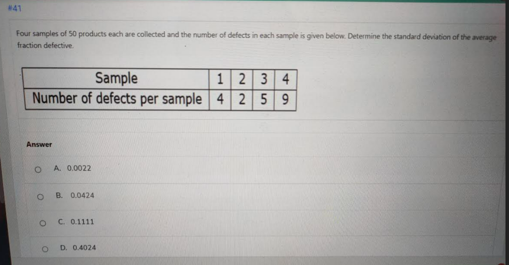 # 41
Four samples of 50 products each are collected and the number of defects in each sample is given below. Determine the standard deviation of the average
fraction defective.
Sample
Number of defects per sample
12 3 4
4 2 5 9
Answer
A. 0.0022
B. 0.0424
C. 0.1111
D. 0.4024
