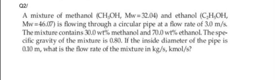 Q2/
A mixture of methanol (CH,OH, Mw=32.04) and ethanol (C,H,OH,
Mw =46.07) is flowing through a circular pipe at a flow rate of 3.0 m/s.
The mixture contains 30.0 wt% methanol and 70.0 wt% ethanol. The spe-
cific gravity of the mixture is 0.80. If the inside diameter of the pipe is
0.10 m, what is the flow rate of the mixture in kg/s, kmol/s?
