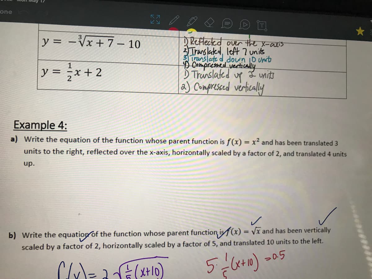 one
y = -Vx+ 7 – 10
DReflected over the x-axis
Trans lated, left 7 units
translate d doun iD unit
Compressed vertically
up
a) Compresced verticaly
1
y = ,x + 2
Ď Trunslated
さuni市
Example 4:
a) Write the equation of the function whose parent function is f(x) = x² and has been translated 3
units to the right, reflected over the x-axis, horizontally scaled by a factor of 2, and translated 4 units
up.
b) Write the equation of the function whose parent function isf(x) = Vx and has been vertically
scaled by a factor of 2, horizontally scaled by a factor of 5, and translated 10 units to the left.
-0.5
C=ュ(+0)
%3D
