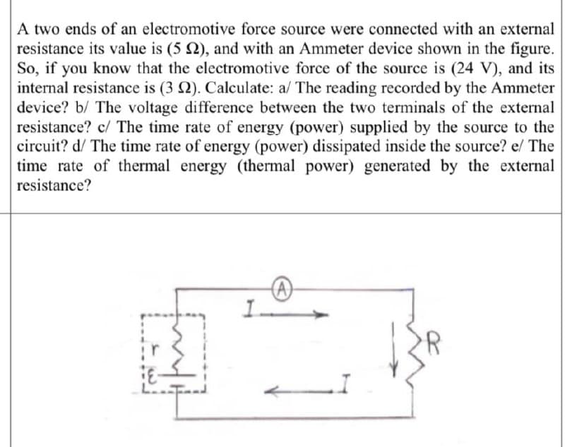 A two ends of an electromotive force source were connected with an external
resistance its value is (5 2), and with an Ammeter device shown in the figure.
So, if you know that the electromotive force of the source is (24 V), and its
internal resistance is (3 2). Calculate: a/ The reading recorded by the Ammeter
device? b/ The voltage difference between the two terminals of the external
resistance? c/ The time rate of energy (power) supplied by the source to the
circuit? d/ The time rate of energy (power) dissipated inside the source? e/ The
time rate of thermal energy (thermal power) generated by the external
resistance?
