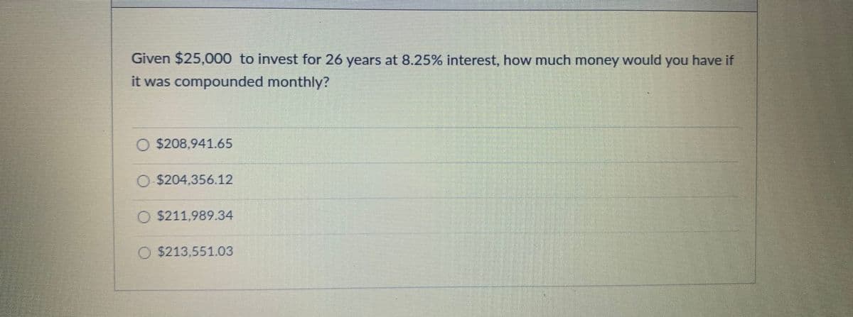 Given $25,000 to invest for 26 years at 8.25% interest, how much money would you have if
it was compounded monthly?
O $208,941.65
O $204,356.12
O $211,989.34
O $213,551.03
