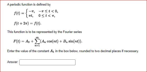 A periodic function is defined by
f(t)
-π, -π<t < 0,
0 ≤ t < π,
πt,
f(t + 2π) = f(t).
This function is to be represented by the Fourier series
DO
F(t) = Ao +(An, cos(nt) + Bn sin(nt)).
n=1
Enter the value of the constant As in the box below, rounded to two decimal places if necessary.
Answer:
کے
=