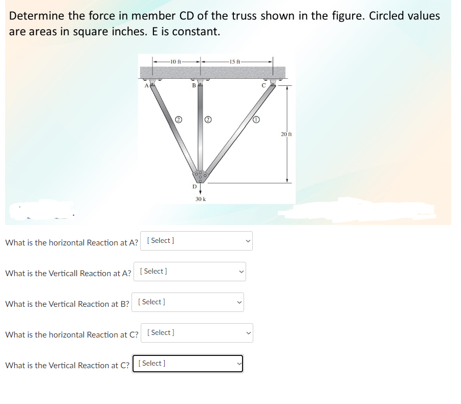 Determine the force in member CD of the truss shown in the figure. Circled values
are areas in square inches. E is constant.
A
What is the horizontal Reaction at A? [Select]
What is the Verticall Reaction at A? [Select]
What is the Vertical Reaction at B? [Select]
-10 ft-
What is the horizontal Reaction at C? [Select]
What is the Vertical Reaction at C? [Select]
B
D
@
30 k
15 ft-
O
20 ft