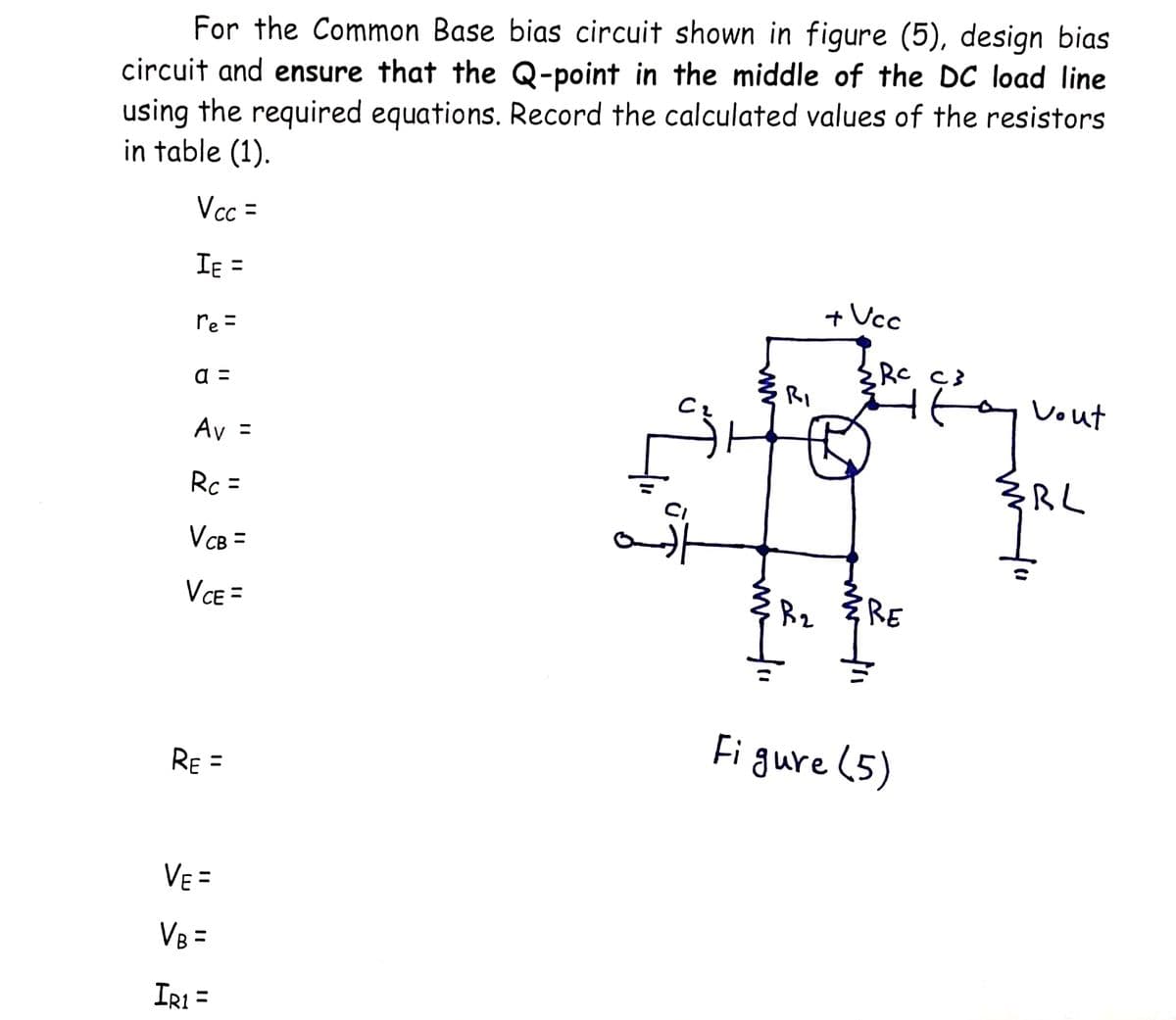 For the Common Base bias circuit shown in figure (5), design bias
circuit and ensure that the Q-point in the middle of the DC load line
using the required equations. Record the calculated values of the resistors
in table (1).
Vcc =
IE =
+ Ucc
re =
Rc Ç3
а -
RI
Vout
Av =
Rc =
RL
%3D
VcB =
VE =
RE
Fi gure (5)
RE =
VE =
%3D
VB =
IR1 =

