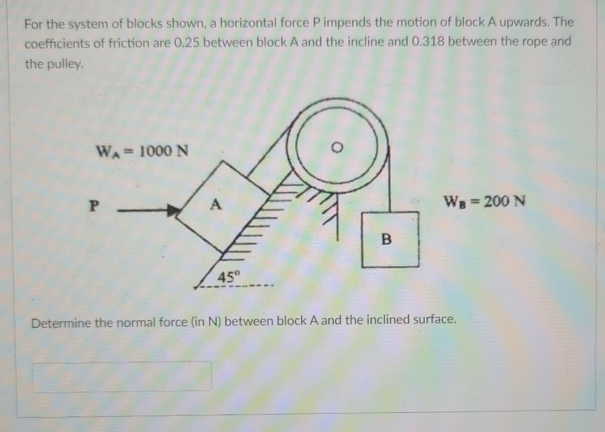 For the system of blocks shown, a horizontal force P impends the motion of block A upwards. The
coefficients of friction are 0.25 between block A and the incline and 0.318 between the rope and
the pulley.
WA 1000 N
WB 200 N
%3D
B
45°
Determine the normal force (in N) between block A and the inclined surface.
