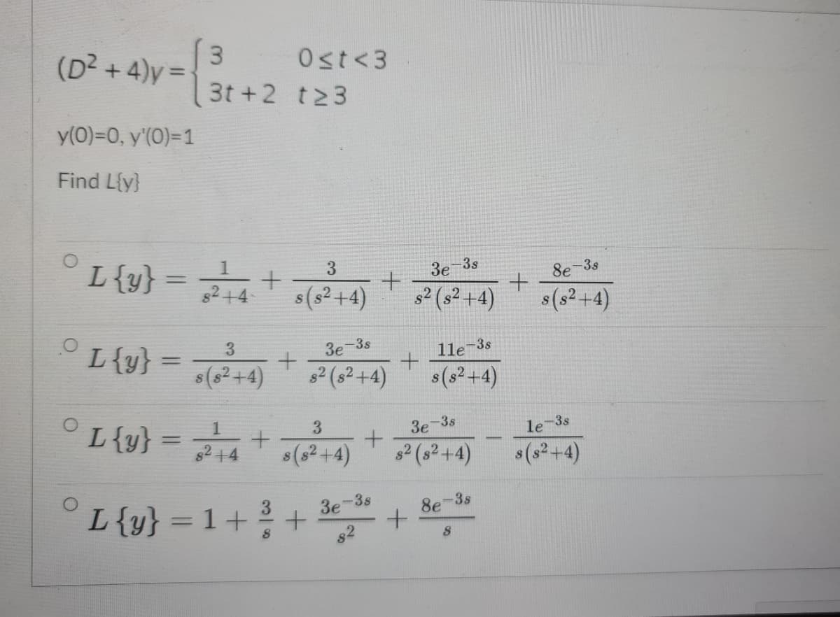 3
.
(D2 +4)y =
Ost<3
3t +2 t23
y(0)=0, y'(0)=1
Find L{y}
3
-3s
3s
L{y}
Зе
8e
%3D
s(s² +4)
2 (3? +4)
s(s2+4)
+4
L{y} = +
3
3e-3s
1le-3s
%3D
(8²+4)
2 (s²+4)
s(s²+4)
°L{v} = +-4)+
1
3.
3e-3s
le-3s
L{y}
%3D
s(s2+4)
s2 (s2+4)
$(s2+4)
-3s
8e
L{y} = 1++
3e-3s
%3D
82
