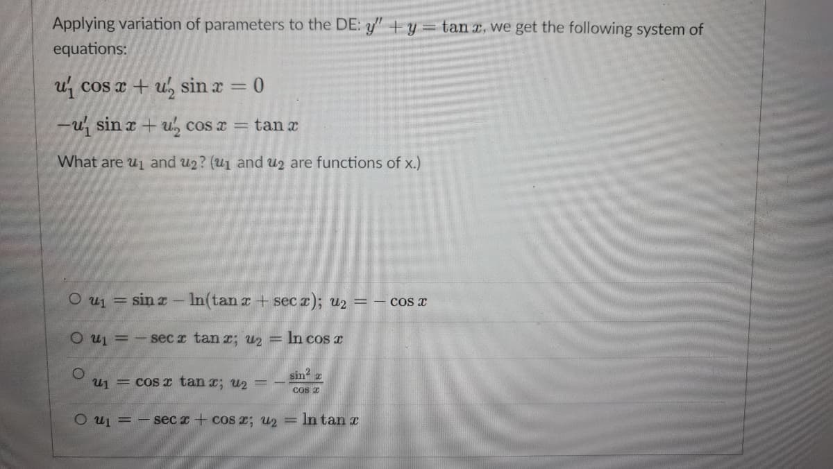 Applying variation of parameters to the DE: y+y tan x, we get the following system of
equations:
u cos x + u, sin x = 0
-u, sin x + u, cos x = tan x
What are u1 and u2? (u1 and u2 are functions of x.)
O u1 = sin x- In(tan r + sec x); u2 =– cos x
O u =-sec r tan r; u2 = In cos x
sin a
u1 = cos x tan x; u2 =
Cos x
O uj = - sec x + cOS 2; U2
In tan r
