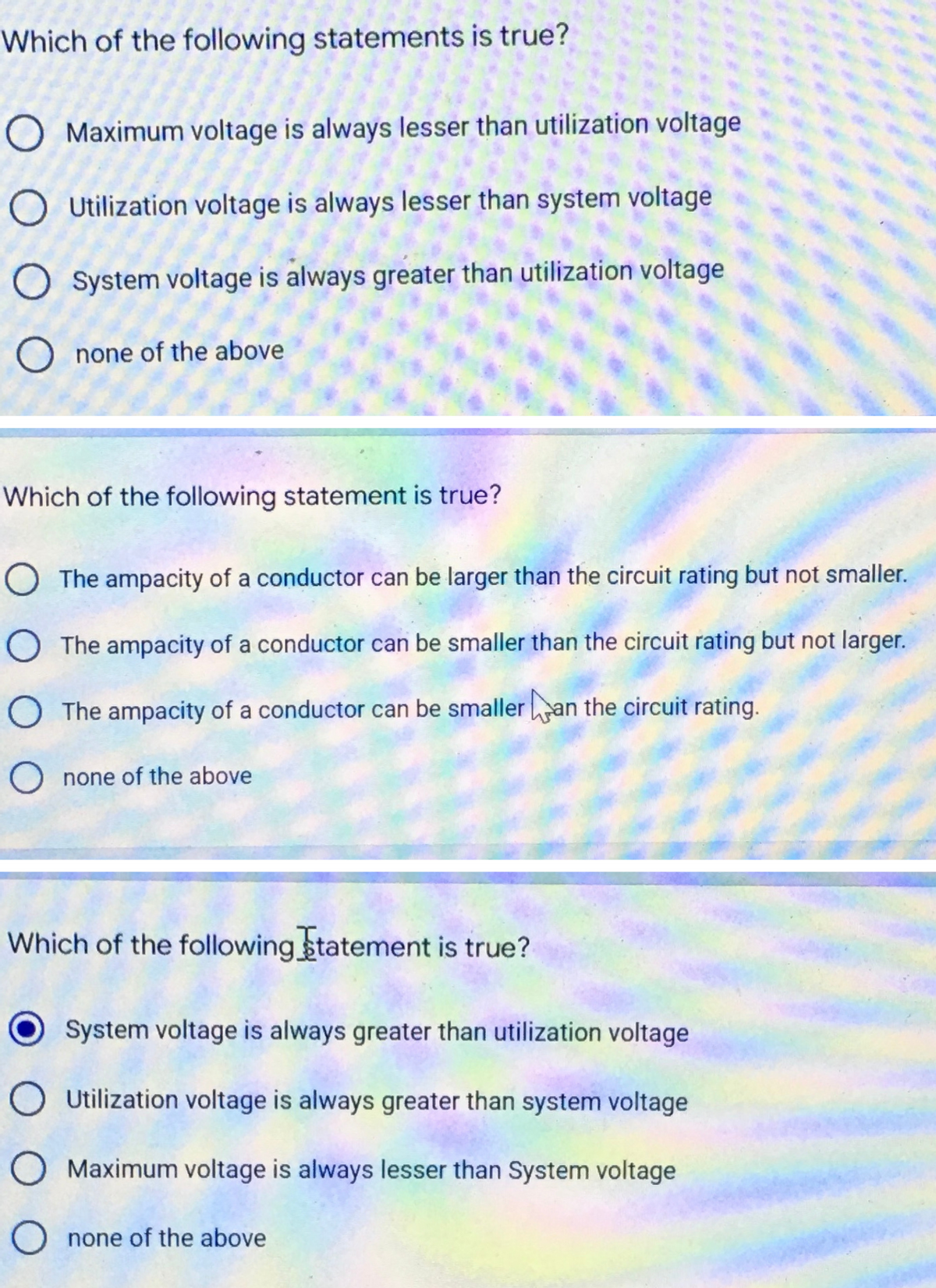 Which of the following statements is true?
O Maximum voltage is always lesser than utilization voltage
Utilization voltage is always lesser than system voltage
O System voltage is always greater than utilization voltage
O none of the above
Which of the following statement is true?
O The ampacity of a conductor can be larger than the circuit rating but not smaller.
The ampacity of a conductor can be smaller than the circuit rating but not larger.
The ampacity of a conductor can be smaller an the circuit rating.
O none of the above
Which of the following statement is true?
System voltage is always greater than utilization voltage
O Utilization voltage is always greater than system voltage
Maximum voltage is always lesser than System voltage
O none of the above
