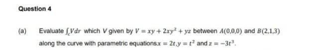 Question 4
Evaluate Vdr which V given by V = xy +2xy? + yz between A(0,0,0) and B(2,1,3)
along the curve with parametric equations.x = 2t,y t and z =-3t.
(a)
