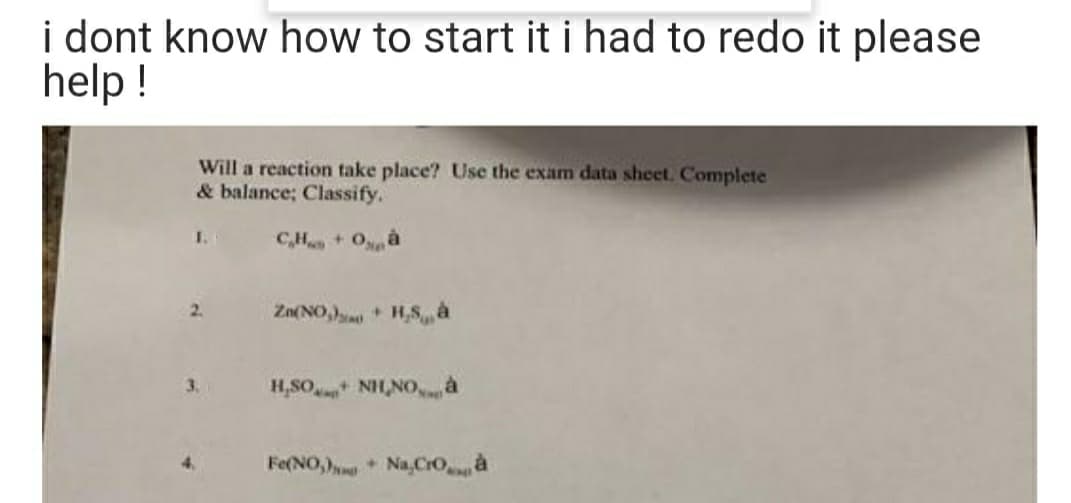 i dont know how to start it i had to redo it please
help !
Will a reaction take place? Use the exam data sheet. Complete
& balance; Classify.
1.
C,H+ Oà
2.
Zn(NO, H,Sà
+]
3.
H,SO NH,NO,à
Fe(NO,) Na,Croà
4.
