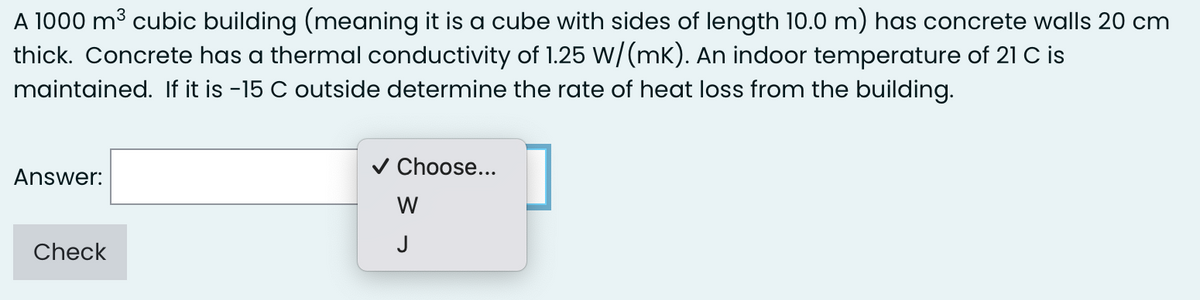 A 1000 m³ cubic building (meaning it is a cube with sides of length 10.0 m) has concrete walls 20 cm
thick. Concrete has a thermal conductivity of 1.25 W/(mK). An indoor temperature of 21 C is
maintained. If it is -15 C outside determine the rate of heat loss from the building.
Answer:
Check
✓ Choose...
W
J