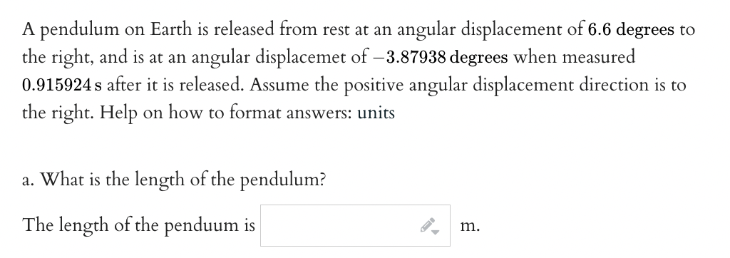 A pendulum on Earth is released from rest at an angular displacement of 6.6 degrees to
the right, and is at an angular displacemet of -3.87938 degrees when measured
0.915924 s after it is released. Assume the positive angular displacement direction is to
the right. Help on how to format answers: units
a. What is the length of the pendulum?
The length of the penduum is
m.
