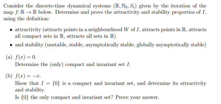 Consider the discrete-time dynamical systems (R, No, St) given by the iteration of the
map f:R → R below. Determine and prove the attractivity and stability properties of I,
using the definition:
• attractivity (attracts points in a neighbourhood W of I, attracts points in R, attracts
all compact sets in R, attracts all sets in R)
• and stability (unstable, stable, asymptotically stable, globally asymptotically stable)
(a) f(x) = 0.
Determine the (only) compact and invariant set I.
(b) f(г) — —г.
= -:
Show that I
{0} is a compact and invariant set, and determine its attractivity
and stability.
Is {0} the only compact and invariant set? Prove your answer.
