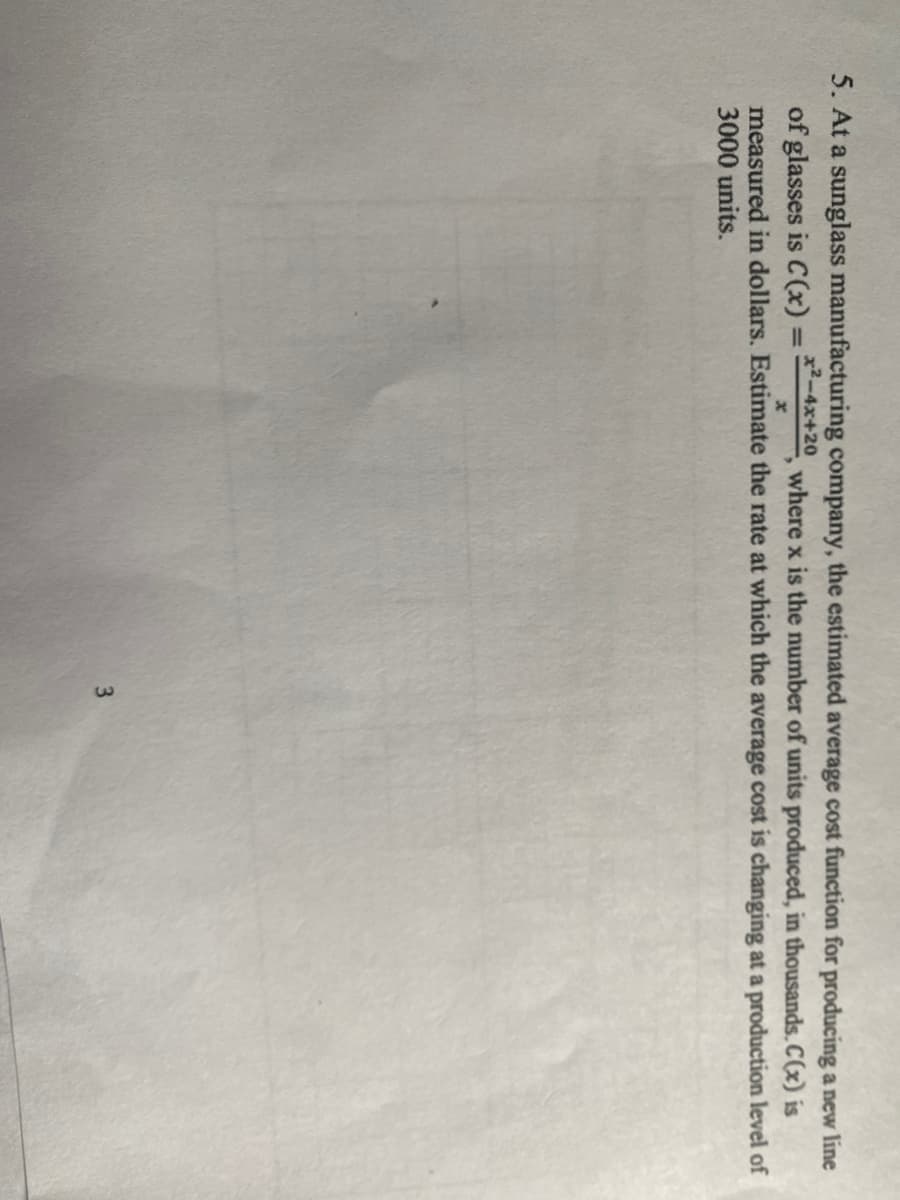 5. At a sunglass manufacturing company, the estimated average cost function for producing a new line
of glasses is C(x)=x2-4x+20, where x is the number of units produced, in thousands. C(x) is
measured in dollars. Estimate the rate at which the average cost is changing at a production level of
3000 units.
3