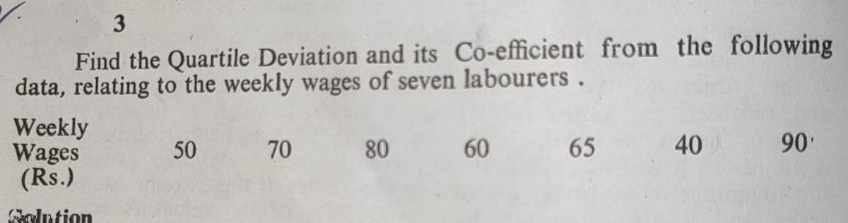 3
Find the Quartile Deviation and its Co-efficient from the following
data, relating to the weekly wages of seven labourers.
Weekly
Wages
(Rs.)
50
70
80
60
65
40
90'
Golntion
