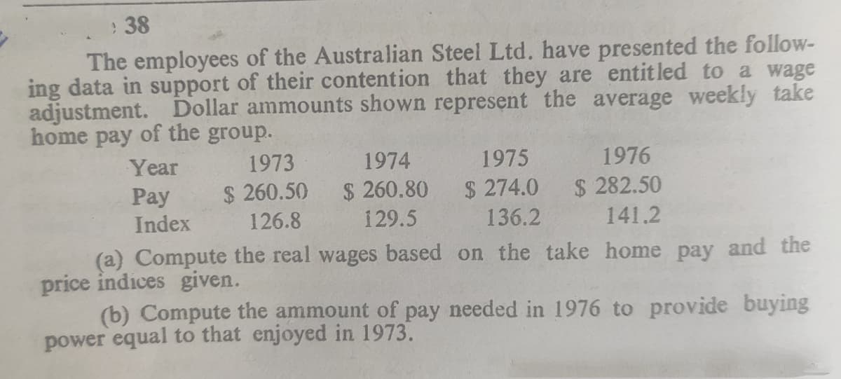 :38
The employees of the Australian Steel Ltd. have presented the follow-
ing data in support of their contention that they are entitled to a wage
adjustment. Dollar ammounts shown represent the average weekly take
home pay of the group.
Year
1973
1974
1975
1976
$ 260.50
$ 260.80
$ 274.0
$ 282.50
Pay
Index
126.8
129.5
136.2
141.2
(a) Compute the real wages based on the take home pay and the
price indices given.
(b) Compute the ammount of pay needed in 1976 to provide buying
power equal to that enjoyed in 1973.
