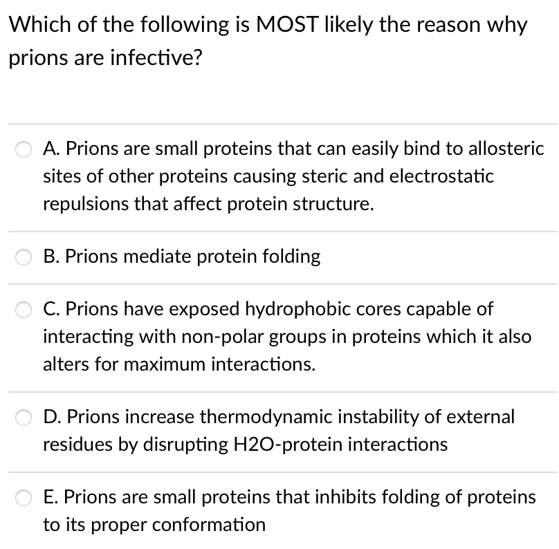 Which of the following is MOST likely the reason why
prions are infective?
A. Prions are small proteins that can easily bind to allosteric
sites of other proteins causing steric and electrostatic
repulsions that affect protein structure.
B. Prions mediate protein folding
C. Prions have exposed hydrophobic cores capable of
interacting with non-polar groups in proteins which it also
alters for maximum interactions.
D. Prions increase thermodynamic instability of external
residues by disrupting H2O-protein interactions
E. Prions are small proteins that inhibits folding of proteins
to its proper conformation
