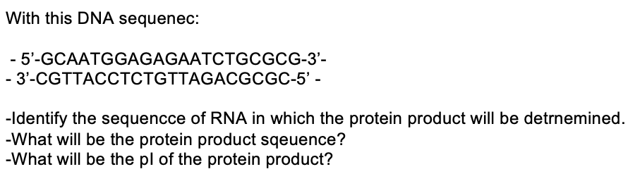 With this DNA sequenec:
- 5'-GCAATGGAGAGAATCTGCGCG-3'-
- 3'-CGTTACCTCTGTTAGACGCGC-5' -
-Identify the sequencce of RNA in which the protein product will be detrnemined.
-What will be the protein product sqeuence?
-What will be the pl of the protein product?
